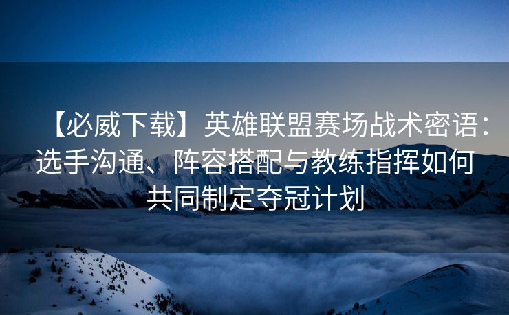 【必威下载】英雄联盟赛场战术密语：选手沟通、阵容搭配与教练指挥如何共同制定夺冠计划